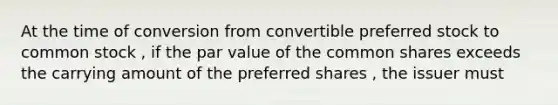 At the time of conversion from convertible preferred stock to common stock , if the par value of the common shares exceeds the carrying amount of the preferred shares , the issuer must