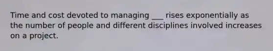 Time and cost devoted to managing ___ rises exponentially as the number of people and different disciplines involved increases on a project.