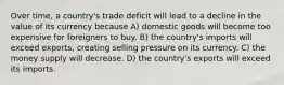 Over time, a country's trade deficit will lead to a decline in the value of its currency because A) domestic goods will become too expensive for foreigners to buy. B) the country's imports will exceed exports, creating selling pressure on its currency. C) the money supply will decrease. D) the country's exports will exceed its imports.