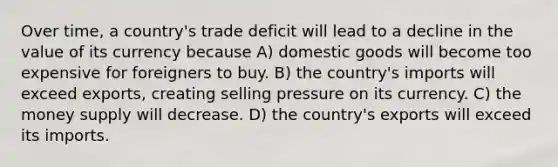 Over time, a country's trade deficit will lead to a decline in the value of its currency because A) domestic goods will become too expensive for foreigners to buy. B) the country's imports will exceed exports, creating selling pressure on its currency. C) the money supply will decrease. D) the country's exports will exceed its imports.