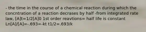 - the time in the course of a chemical reaction during which the concntration of a reaction decrases by half -from integrated rate law, [A]t=1/2[A]0 1st order reavtions= half life is constant Ln[A]/[A]=-.693=-kt t1/2=.693/k