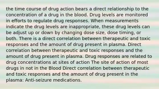 the time course of drug action bears a direct relationship to the concentration of a drug in the blood. Drug levels are monitored in efforts to regulate drug responses. When measurements indicate the drug levels are inappropriate, these drug levels can be adjust up or down by changing dose size, dose timing, or both. There is a direct correlation between therapeutic and toxic responses and the amount of drug present in plasma. Direct correlation between therapeutic and toxic responses and the amount of drug present in plasma. Drug responses are related to drug concentrations at sites of action The site of action of most drugs in not in the Blood Direct correlation between therapeutic and toxic responses and the amount of drug present in the plasma: Anti-seizure medications.