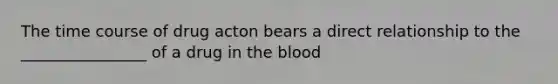 The time course of drug acton bears a direct relationship to the ________________ of a drug in the blood