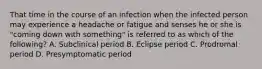 That time in the course of an infection when the infected person may experience a headache or fatigue and senses he or she is "coming down with something" is referred to as which of the following? A. Subclinical period B. Eclipse period C. Prodromal period D. Presymptomatic period