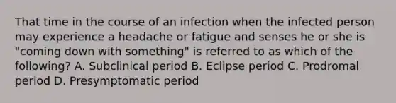 That time in the course of an infection when the infected person may experience a headache or fatigue and senses he or she is "coming down with something" is referred to as which of the following? A. Subclinical period B. Eclipse period C. Prodromal period D. Presymptomatic period