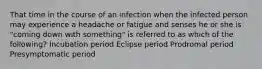 That time in the course of an infection when the infected person may experience a headache or fatigue and senses he or she is "coming down with something" is referred to as which of the following? Incubation period Eclipse period Prodromal period Presymptomatic period