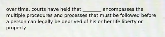 over time, courts have held that ________ encompasses the multiple procedures and processes that must be followed before a person can legally be deprived of his or her life liberty or property