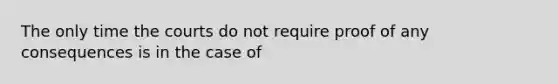 The only time the courts do not require proof of any consequences is in the case of