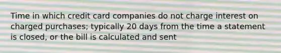 Time in which credit card companies do not charge interest on charged purchases; typically 20 days from the time a statement is closed, or the bill is calculated and sent