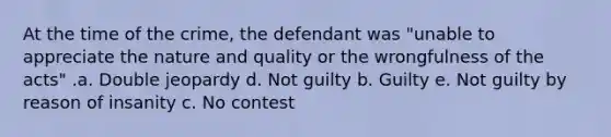 At the time of the crime, the defendant was "unable to appreciate the nature and quality or the wrongfulness of the acts" .a. Double jeopardy d. Not guilty b. Guilty e. Not guilty by reason of insanity c. No contest