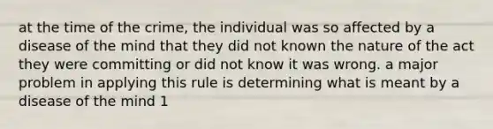 at the time of the crime, the individual was so affected by a disease of the mind that they did not known the nature of the act they were committing or did not know it was wrong. a major problem in applying this rule is determining what is meant by a disease of the mind 1