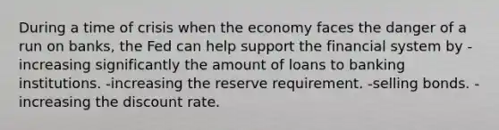 During a time of crisis when the economy faces the danger of a run on banks, the Fed can help support the financial system by -increasing significantly the amount of loans to banking institutions. -increasing the reserve requirement. -selling bonds. -increasing the discount rate.