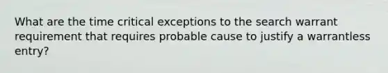 What are the time critical exceptions to the search warrant requirement that requires probable cause to justify a warrantless entry?