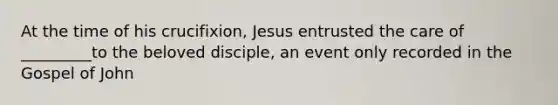 At the time of his crucifixion, Jesus entrusted the care of _________to the beloved disciple, an event only recorded in the Gospel of John