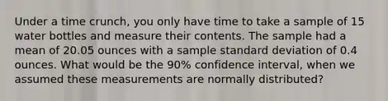 Under a time crunch, you only have time to take a sample of 15 water bottles and measure their contents. The sample had a mean of 20.05 ounces with a sample standard deviation of 0.4 ounces. What would be the 90% confidence interval, when we assumed these measurements are normally distributed?