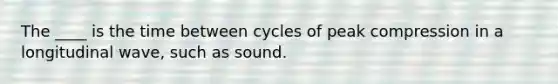 The ____ is the time between cycles of peak compression in a longitudinal wave, such as sound.