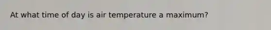 At what time of day is air temperature a maximum?