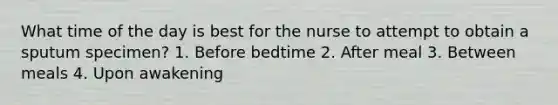 What time of the day is best for the nurse to attempt to obtain a sputum specimen? 1. Before bedtime 2. After meal 3. Between meals 4. Upon awakening