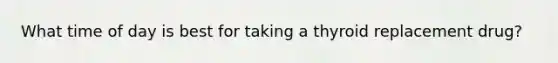 What time of day is best for taking a thyroid replacement drug?