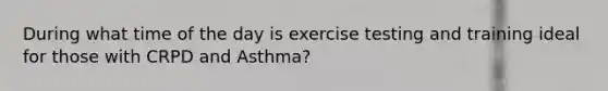 During what time of the day is exercise testing and training ideal for those with CRPD and Asthma?