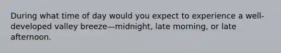 During what time of day would you expect to experience a well-developed valley breeze—midnight, late morning, or late afternoon.