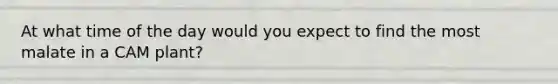 At what time of the day would you expect to find the most malate in a CAM plant?