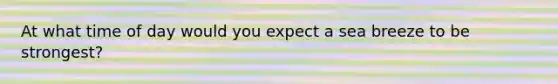 At what time of day would you expect a sea breeze to be strongest?
