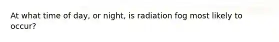 At what time of day, or night, is radiation fog most likely to occur?