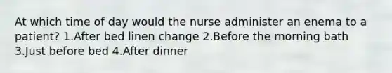 At which time of day would the nurse administer an enema to a patient? 1.After bed linen change 2.Before the morning bath 3.Just before bed 4.After dinner