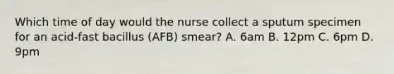 Which time of day would the nurse collect a sputum specimen for an acid-fast bacillus (AFB) smear? A. 6am B. 12pm C. 6pm D. 9pm