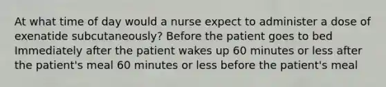 At what time of day would a nurse expect to administer a dose of exenatide subcutaneously? Before the patient goes to bed Immediately after the patient wakes up 60 minutes or less after the patient's meal 60 minutes or less before the patient's meal