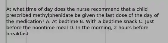 At what time of day does the nurse recommend that a child prescribed methylphenidate be given the last dose of the day of the medication? A. At bedtime B. With a bedtime snack C. Just before the noontime meal D. In the morning, 2 hours before breakfast