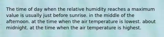 The time of day when the relative humidity reaches a maximum value is usually​ ​just before sunrise. ​in the middle of the afternoon. ​at the time when the air temperature is lowest. ​about midnight. ​at the time when the air temperature is highest.