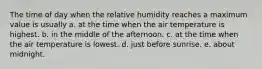 The time of day when the relative humidity reaches a maximum value is usually a. at the time when the air temperature is highest. b. in the middle of the afternoon. c. at the time when the air temperature is lowest. d. just before sunrise. e. about midnight.