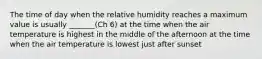 The time of day when the relative humidity reaches a maximum value is usually _______(Ch 6) at the time when the air temperature is highest in the middle of the afternoon at the time when the air temperature is lowest just after sunset