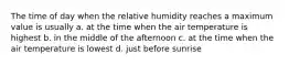 The time of day when the relative humidity reaches a maximum value is usually a. at the time when the air temperature is highest b. in the middle of the afternoon c. at the time when the air temperature is lowest d. just before sunrise