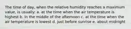 The time of day, when the relative humidity reaches a maximum value, is usually: a. at the time when the air temperature is highest b. in the middle of the afternoon c. at the time when the air temperature is lowest d. just before sunrise e. about midnight