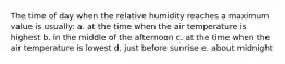 The time of day when the relative humidity reaches a maximum value is usually: a. at the time when the air temperature is highest b. in the middle of the afternoon c. at the time when the air temperature is lowest d. just before sunrise e. about midnight