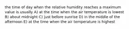 the time of day when the relative humidity reaches a maximum value is usually A) at the time when the air temperature is lowest B) about midnight C) just before sunrise D) in the middle of the afternoon E) at the time when the air temperature is highest