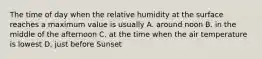 The time of day when the relative humidity at the surface reaches a maximum value is usually A. around noon B. in the middle of the afternoon C. at the time when the air temperature is lowest D. just before Sunset