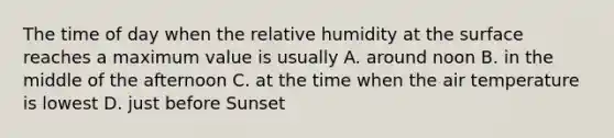 The time of day when the relative humidity at the surface reaches a maximum value is usually A. around noon B. in the middle of the afternoon C. at the time when the air temperature is lowest D. just before Sunset