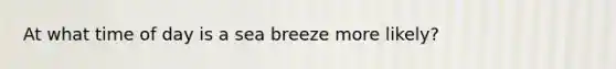 At what time of day is a sea breeze more likely?