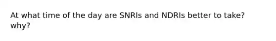 At what time of the day are SNRIs and NDRIs better to take? why?