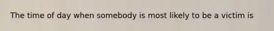 The time of day when somebody is most likely to be a victim is