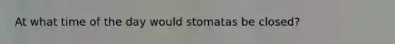 At what time of the day would stomatas be closed?