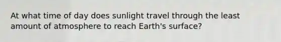 At what time of day does sunlight travel through the least amount of atmosphere to reach Earth's surface?