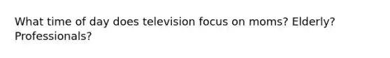 What time of day does television focus on moms? Elderly? Professionals?