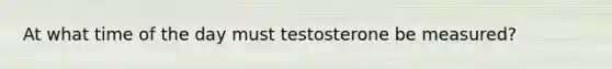 At what time of the day must testosterone be measured?