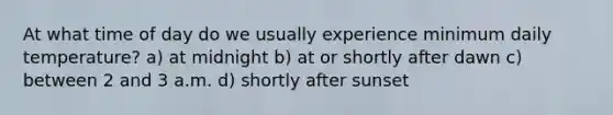 At what time of day do we usually experience minimum daily temperature? a) at midnight b) at or shortly after dawn c) between 2 and 3 a.m. d) shortly after sunset