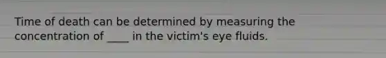 Time of death can be determined by measuring the concentration of ____ in the victim's eye fluids.